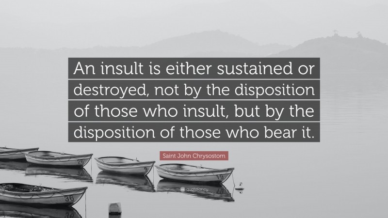 Saint John Chrysostom Quote: “An insult is either sustained or destroyed, not by the disposition of those who insult, but by the disposition of those who bear it.”