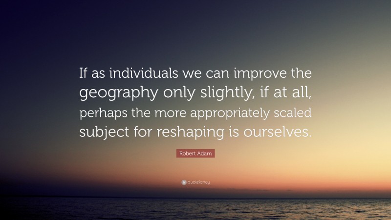 Robert Adam Quote: “If as individuals we can improve the geography only slightly, if at all, perhaps the more appropriately scaled subject for reshaping is ourselves.”
