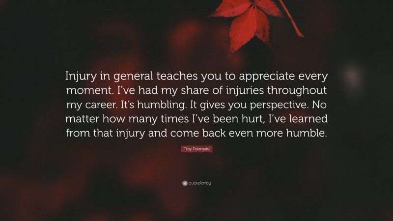 Troy Polamalu Quote: “Injury in general teaches you to appreciate every moment. I’ve had my share of injuries throughout my career. It’s humbling. It gives you perspective. No matter how many times I’ve been hurt, I’ve learned from that injury and come back even more humble.”