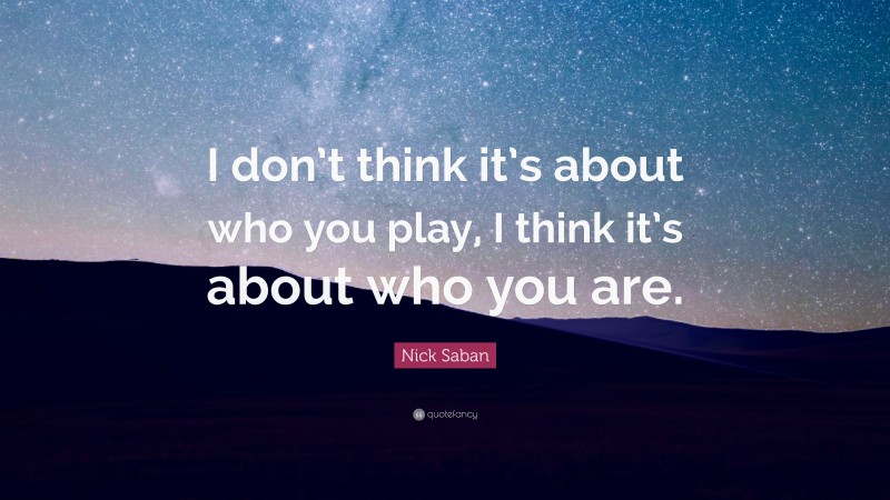 Nick Saban Quote: “I don’t think it’s about who you play, I think it’s about who you are.”