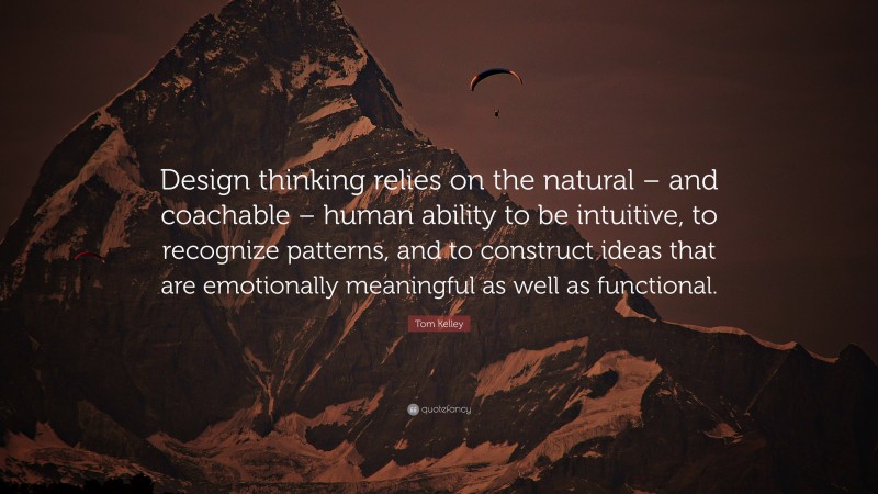 Tom Kelley Quote: “Design thinking relies on the natural – and coachable – human ability to be intuitive, to recognize patterns, and to construct ideas that are emotionally meaningful as well as functional.”