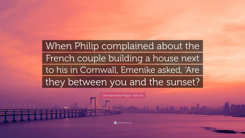 Chimamanda Ngozi Adichie Quote: “When Philip complained about the French couple building a house next to his in Cornwall, Emenike asked, ‘Are they between you and the sunset?”