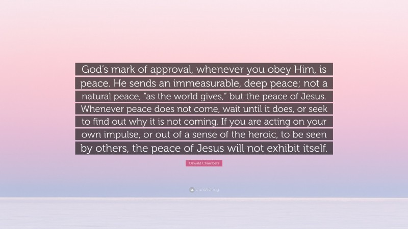 Oswald Chambers Quote: “God’s mark of approval, whenever you obey Him, is peace. He sends an immeasurable, deep peace; not a natural peace, “as the world gives,” but the peace of Jesus. Whenever peace does not come, wait until it does, or seek to find out why it is not coming. If you are acting on your own impulse, or out of a sense of the heroic, to be seen by others, the peace of Jesus will not exhibit itself.”