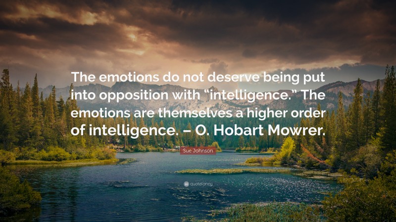 Sue Johnson Quote: “The emotions do not deserve being put into opposition with “intelligence.” The emotions are themselves a higher order of intelligence. – O. Hobart Mowrer.”