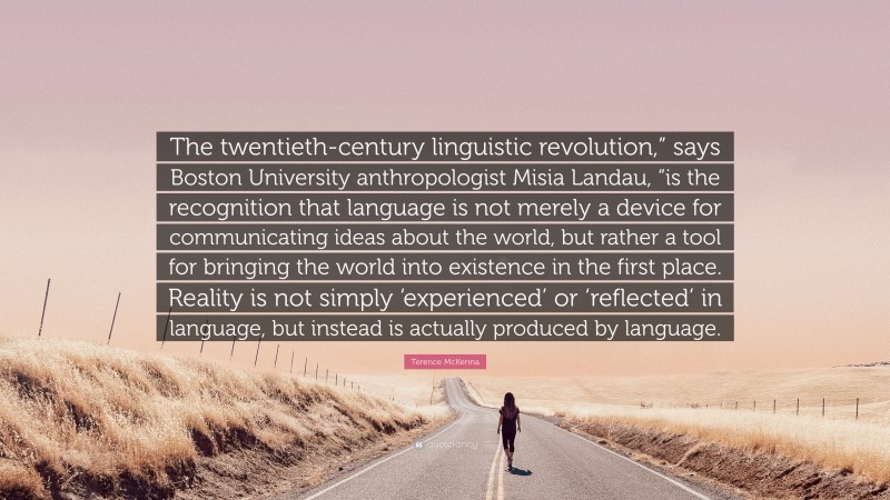 Terence McKenna Quote: “The twentieth-century linguistic revolution,” says Boston University anthropologist Misia Landau, “is the recognition that language is not merely a device for communicating ideas about the world, but rather a tool for bringing the world into existence in the first place. Reality is not simply ‘experienced’ or ‘reflected’ in language, but instead is actually produced by language.”