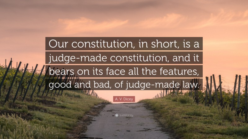 A. V. Dicey Quote: “Our constitution, in short, is a judge-made constitution, and it bears on its face all the features, good and bad, of judge-made law.”