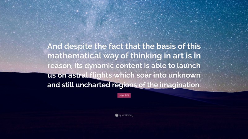 Max Bill Quote: “And despite the fact that the basis of this mathematical way of thinking in art is in reason, its dynamic content is able to launch us on astral flights which soar into unknown and still uncharted regions of the imagination.”