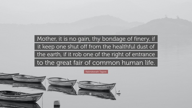 Rabindranath Tagore Quote: “Mother, it is no gain, thy bondage of finery, if it keep one shut off from the healthful dust of the earth, if it rob one of the right of entrance to the great fair of common human life.”