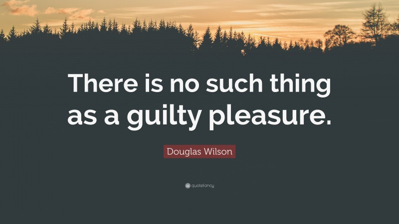 Douglas Wilson Quote: “There is no such thing as a guilty pleasure.”