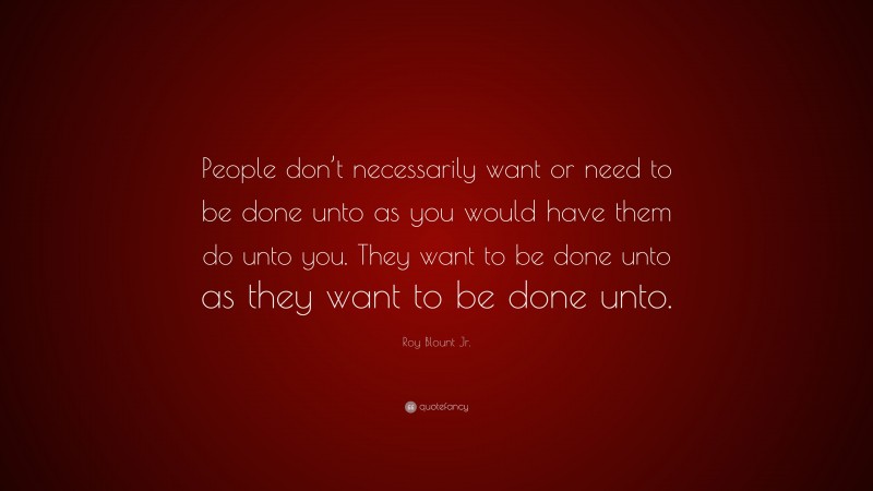 Roy Blount Jr. Quote: “People don’t necessarily want or need to be done unto as you would have them do unto you. They want to be done unto as they want to be done unto.”