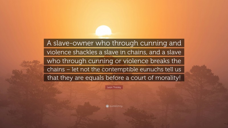 Leon Trotsky Quote: “A slave-owner who through cunning and violence shackles a slave in chains, and a slave who through cunning or violence breaks the chains – let not the contemptible eunuchs tell us that they are equals before a court of morality!”