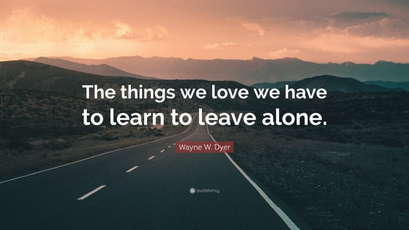 Wayne W. Dyer Quote: “The things we love we have to learn to leave alone.”