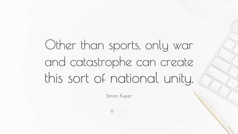 Simon Kuper Quote: “Other than sports, only war and catastrophe can create this sort of national unity.”