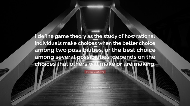 Thomas C. Schelling Quote: “I define game theory as the study of how rational individuals make choices when the better choice among two possibilities, or the best choice among several possibilities, depends on the choices that others will make or are making.”
