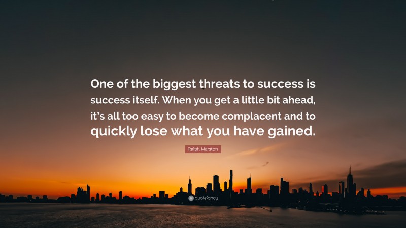 Ralph Marston Quote: “One of the biggest threats to success is success itself. When you get a little bit ahead, it’s all too easy to become complacent and to quickly lose what you have gained.”