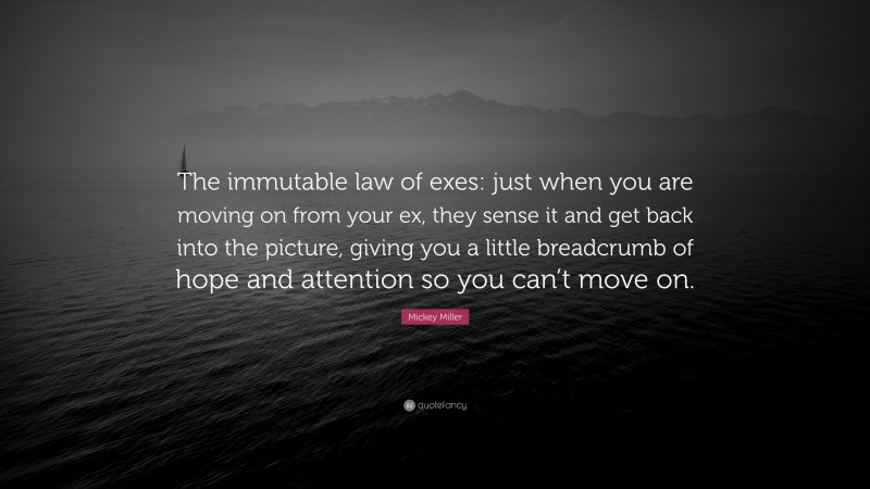Mickey Miller Quote: “The immutable law of exes: just when you are moving on from your ex, they sense it and get back into the picture, giving you a little breadcrumb of hope and attention so you can’t move on.”
