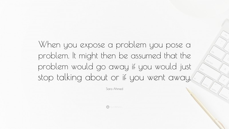 Sara Ahmed Quote: “When you expose a problem you pose a problem. It might then be assumed that the problem would go away if you would just stop talking about or if you went away.”
