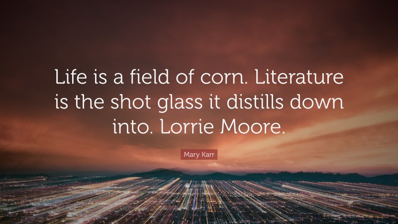 Mary Karr Quote: “Life is a field of corn. Literature is the shot glass it distills down into. Lorrie Moore.”
