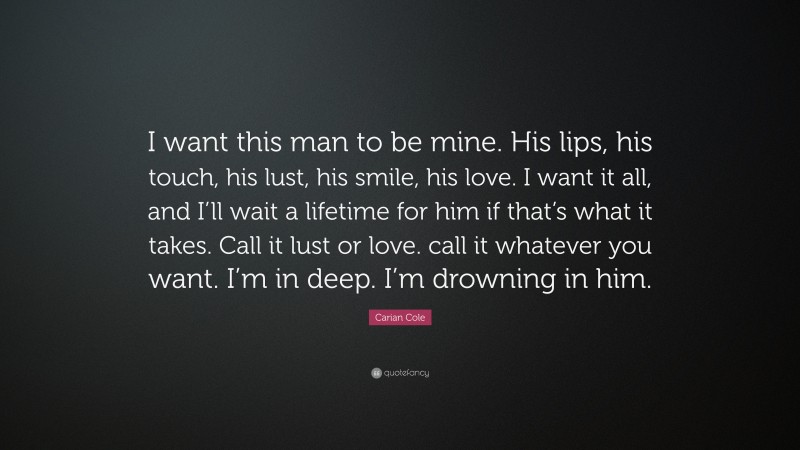 Carian Cole Quote: “I want this man to be mine. His lips, his touch, his lust, his smile, his love. I want it all, and I’ll wait a lifetime for him if that’s what it takes. Call it lust or love. call it whatever you want. I’m in deep. I’m drowning in him.”