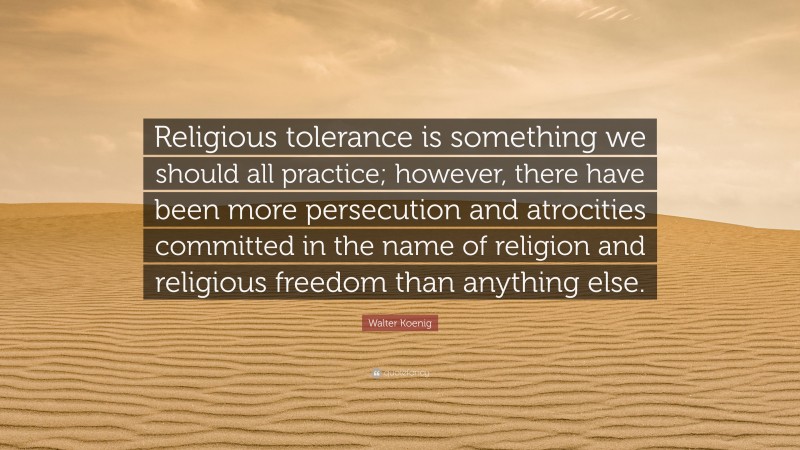 Walter Koenig Quote: “Religious tolerance is something we should all practice; however, there have been more persecution and atrocities committed in the name of religion and religious freedom than anything else.”