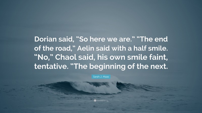 Sarah J. Maas Quote: “Dorian said, “So here we are.” “The end of the road,” Aelin said with a half smile. “No,” Chaol said, his own smile faint, tentative. “The beginning of the next.”
