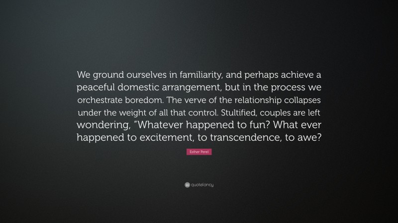 Esther Perel Quote: “We ground ourselves in familiarity, and perhaps achieve a peaceful domestic arrangement, but in the process we orchestrate boredom. The verve of the relationship collapses under the weight of all that control. Stultified, couples are left wondering, “Whatever happened to fun? What ever happened to excitement, to transcendence, to awe?”