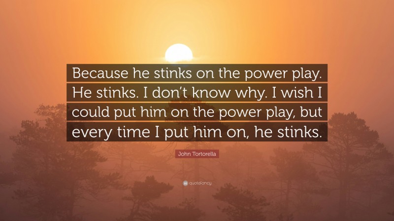 John Tortorella Quote: “Because he stinks on the power play. He stinks. I don’t know why. I wish I could put him on the power play, but every time I put him on, he stinks.”
