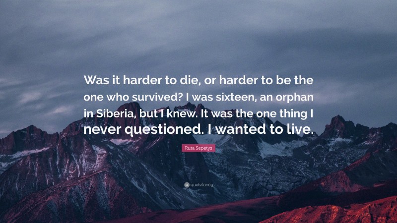 Ruta Sepetys Quote: “Was it harder to die, or harder to be the one who survived? I was sixteen, an orphan in Siberia, but I knew. It was the one thing I never questioned. I wanted to live.”