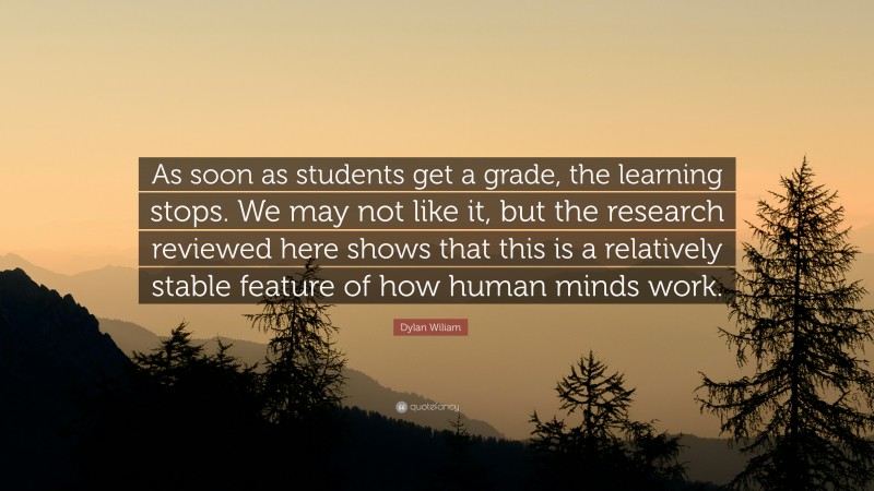 Dylan Wiliam Quote: “As soon as students get a grade, the learning stops. We may not like it, but the research reviewed here shows that this is a relatively stable feature of how human minds work.”