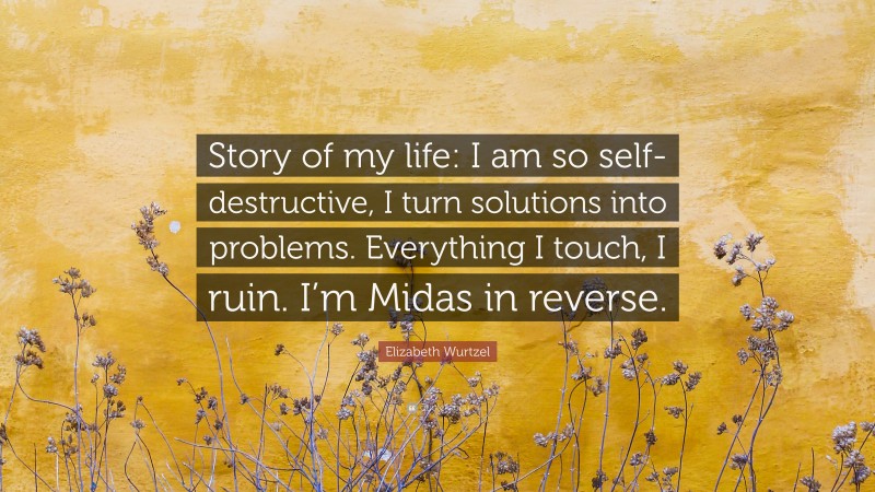Elizabeth Wurtzel Quote: “Story of my life: I am so self-destructive, I turn solutions into problems. Everything I touch, I ruin. I’m Midas in reverse.”