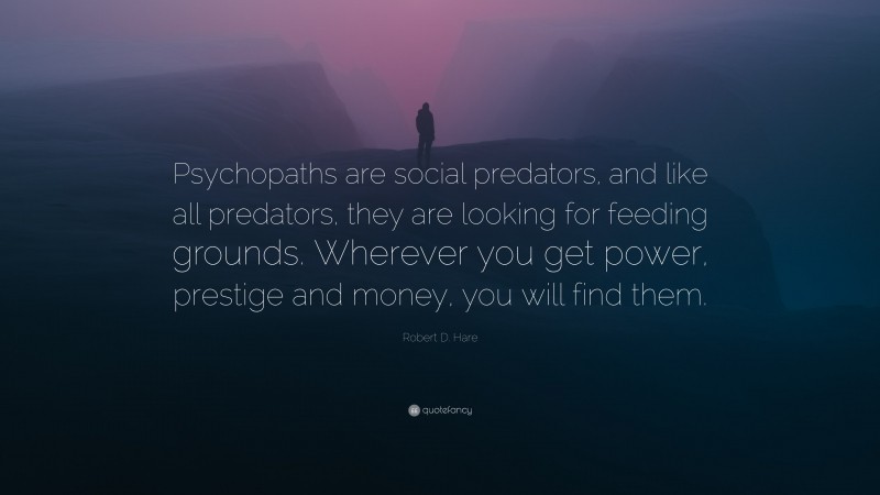 Robert D. Hare Quote: “Psychopaths are social predators, and like all predators, they are looking for feeding grounds. Wherever you get power, prestige and money, you will find them.”