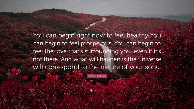 Michael Beckwith Quote: “You can begin right now to feel healthy You can begin to feel prosperous. You can begin to feel the love that’s surrounding you, even if it’s not there. And what will happen is the universe will correspond to the nature of your song.”