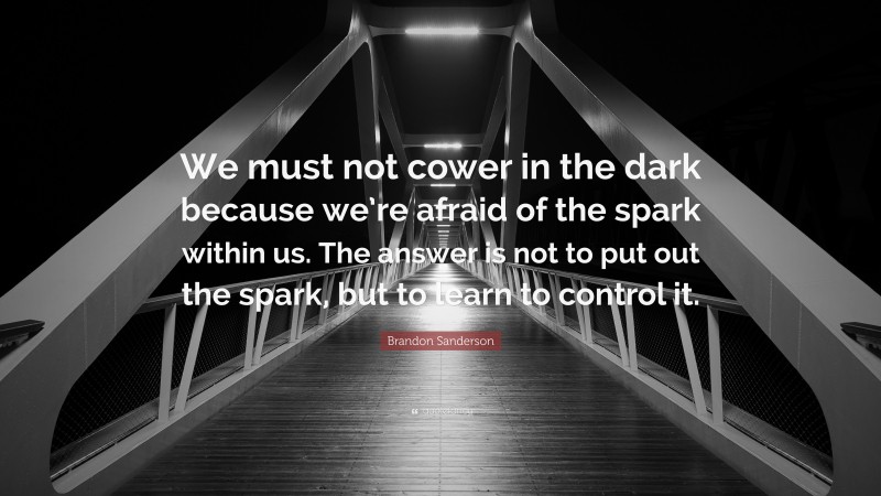 Brandon Sanderson Quote: “We must not cower in the dark because we’re afraid of the spark within us. The answer is not to put out the spark, but to learn to control it.”