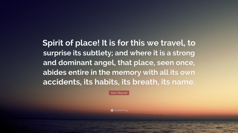 Alice Meynell Quote: “Spirit of place! It is for this we travel, to surprise its subtlety; and where it is a strong and dominant angel, that place, seen once, abides entire in the memory with all its own accidents, its habits, its breath, its name.”