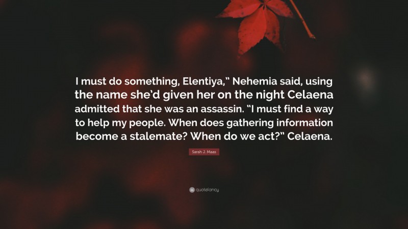Sarah J. Maas Quote: “I must do something, Elentiya,” Nehemia said, using the name she’d given her on the night Celaena admitted that she was an assassin. “I must find a way to help my people. When does gathering information become a stalemate? When do we act?” Celaena.”