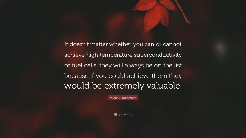 Martin Fleischmann Quote: “It doesn’t matter whether you can or cannot achieve high temperature superconductivity or fuel cells, they will always be on the list because if you could achieve them they would be extremely valuable.”
