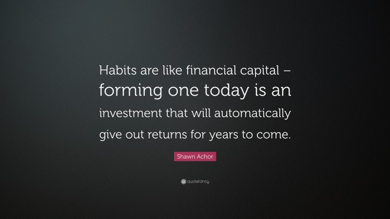 Shawn Achor Quote: “Habits are like financial capital – forming one today is an investment that will automatically give out returns for years to come.”