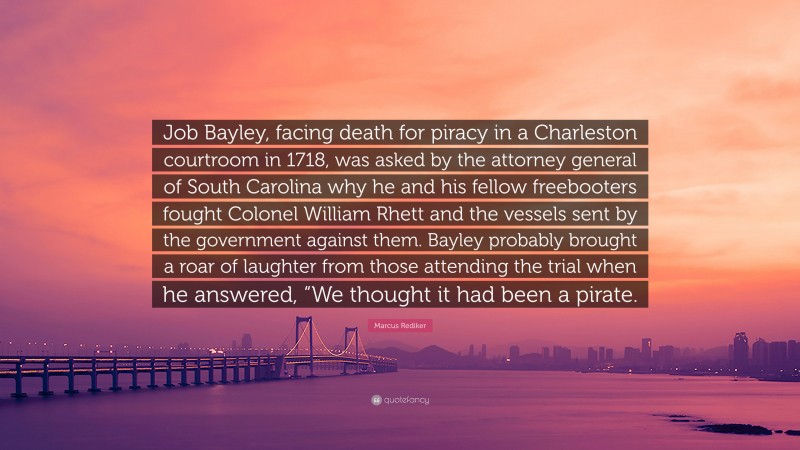 Marcus Rediker Quote: “Job Bayley, facing death for piracy in a Charleston courtroom in 1718, was asked by the attorney general of South Carolina why he and his fellow freebooters fought Colonel William Rhett and the vessels sent by the government against them. Bayley probably brought a roar of laughter from those attending the trial when he answered, “We thought it had been a pirate.”