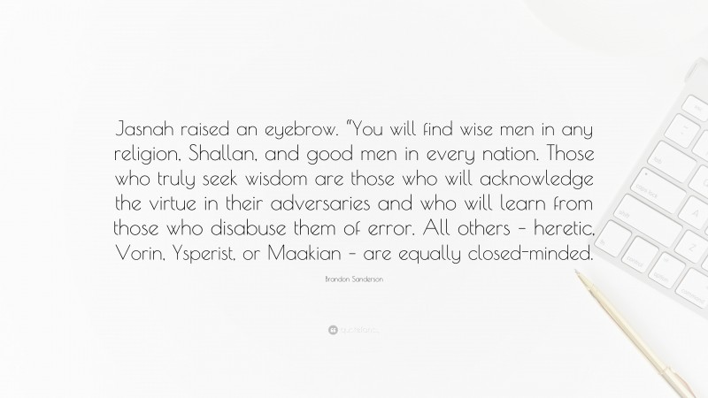 Brandon Sanderson Quote: “Jasnah raised an eyebrow. “You will find wise men in any religion, Shallan, and good men in every nation. Those who truly seek wisdom are those who will acknowledge the virtue in their adversaries and who will learn from those who disabuse them of error. All others – heretic, Vorin, Ysperist, or Maakian – are equally closed-minded.”