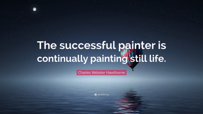 Charles Webster Hawthorne Quote: “The successful painter is continually painting still life.”