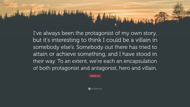 Sophia Lee Quote: “I’ve always been the protagonist of my own story, but it’s interesting to think I could be a villain in somebody else’s. Somebody out there has tried to attain or achieve something, and I have stood in their way. To an extent, we’re each an encapsulation of both protagonist and antagonist, hero and villain.”