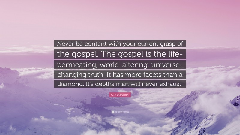 C. J. Mahaney Quote: “Never be content with your current grasp of the gospel. The gospel is the life-permeating, world-altering, universe-changing truth. It has more facets than a diamond. It’s depths man will never exhaust.”