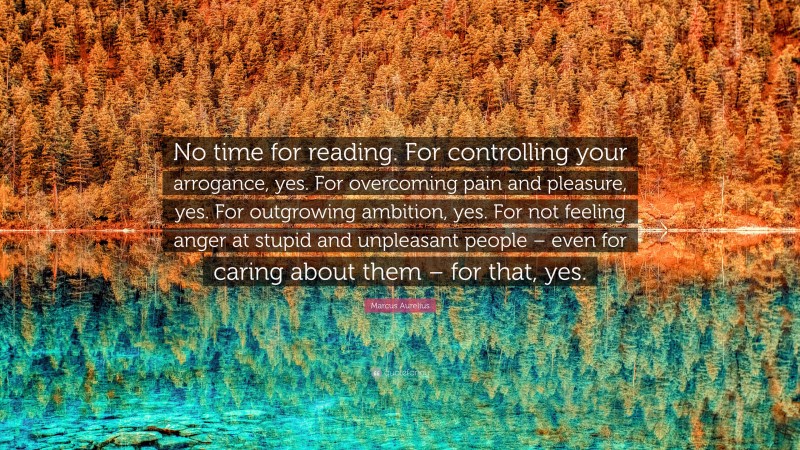 Marcus Aurelius Quote: “No time for reading. For controlling your arrogance, yes. For overcoming pain and pleasure, yes. For outgrowing ambition, yes. For not feeling anger at stupid and unpleasant people – even for caring about them – for that, yes.”