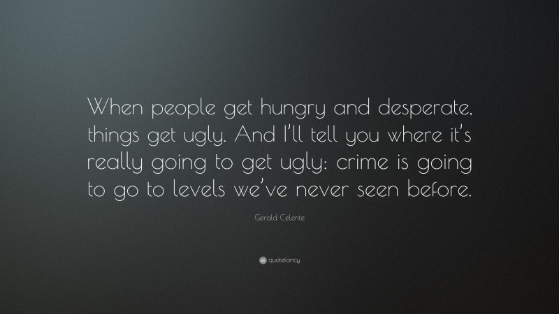 Gerald Celente Quote: “When people get hungry and desperate, things get ugly. And I’ll tell you where it’s really going to get ugly: crime is going to go to levels we’ve never seen before.”