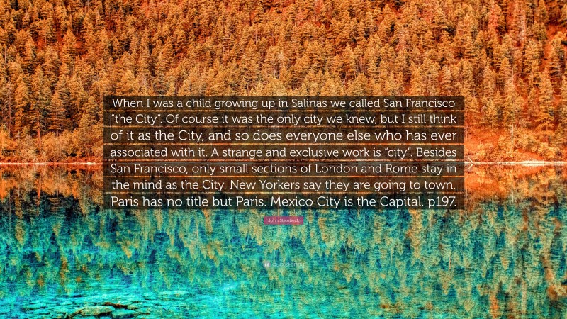 John Steinbeck Quote: “When I was a child growing up in Salinas we called San Francisco “the City”. Of course it was the only city we knew, but I still think of it as the City, and so does everyone else who has ever associated with it. A strange and exclusive work is “city”. Besides San Francisco, only small sections of London and Rome stay in the mind as the City. New Yorkers say they are going to town. Paris has no title but Paris. Mexico City is the Capital. p197.”