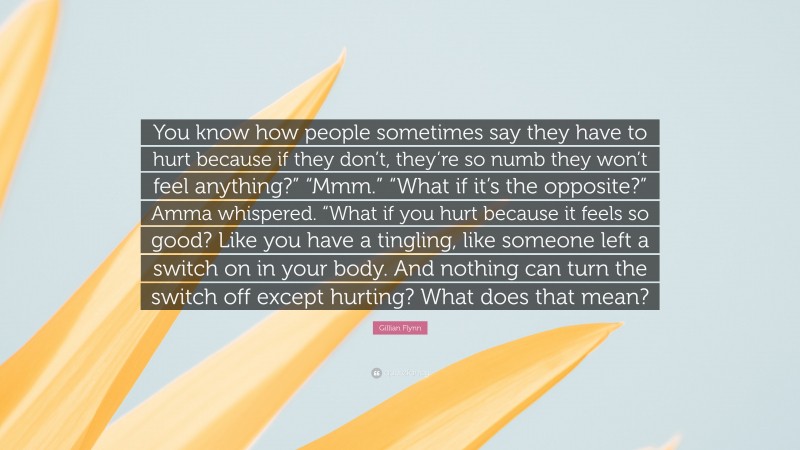 Gillian Flynn Quote: “You know how people sometimes say they have to hurt because if they don’t, they’re so numb they won’t feel anything?” “Mmm.” “What if it’s the opposite?” Amma whispered. “What if you hurt because it feels so good? Like you have a tingling, like someone left a switch on in your body. And nothing can turn the switch off except hurting? What does that mean?”