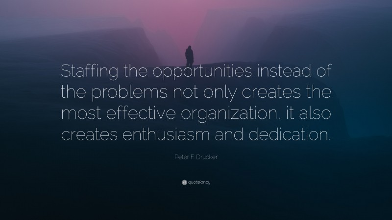 Peter F. Drucker Quote: “Staffing the opportunities instead of the problems not only creates the most effective organization, it also creates enthusiasm and dedication.”