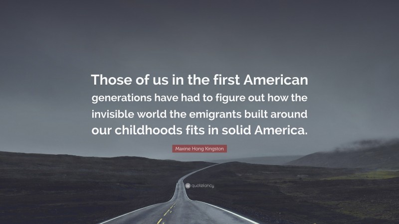 Maxine Hong Kingston Quote: “Those of us in the first American generations have had to figure out how the invisible world the emigrants built around our childhoods fits in solid America.”