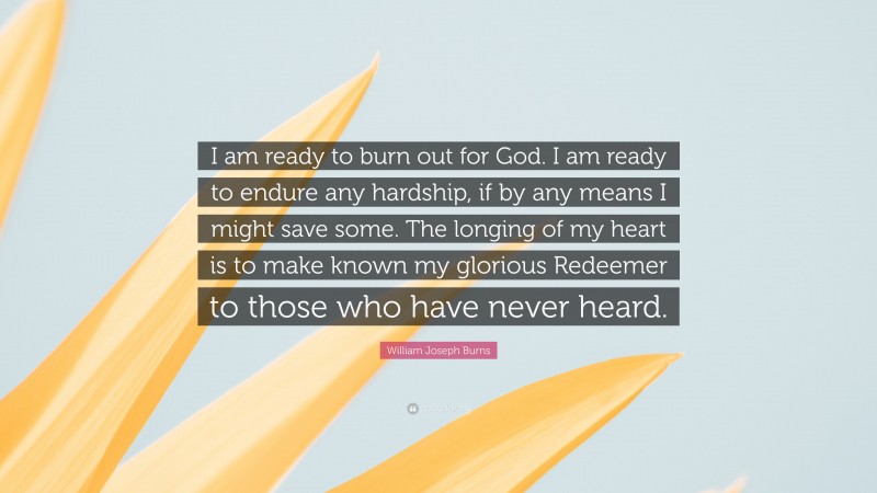 William Joseph Burns Quote: “I am ready to burn out for God. I am ready to endure any hardship, if by any means I might save some. The longing of my heart is to make known my glorious Redeemer to those who have never heard.”
