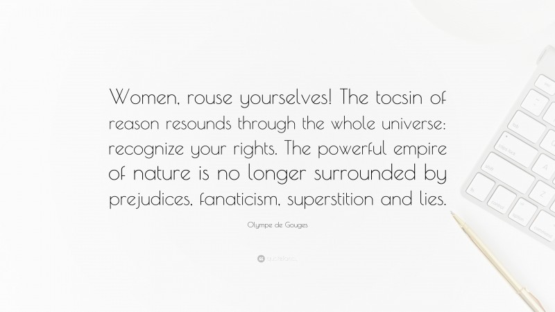 Olympe de Gouges Quote: “Women, rouse yourselves! The tocsin of reason resounds through the whole universe: recognize your rights. The powerful empire of nature is no longer surrounded by prejudices, fanaticism, superstition and lies.”